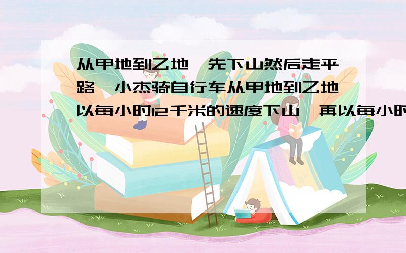 从甲地到乙地,先下山然后走平路,小杰骑自行车从甲地到乙地以每小时12千米的速度下山,再以每小时9千米的速度通过平路,到异地用了1小时；他回来时以每小时8千米的速度上山,平路上的速度