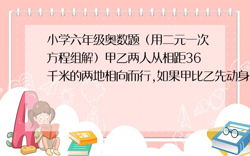 小学六年级奥数题（用二元一次方程组解）甲乙两人从相距36千米的两地相向而行,如果甲比乙先动身2小时,那么在乙动身2.5小时后两人相遇；如果乙比甲先动身2小时,那么在乙动身5小时后两