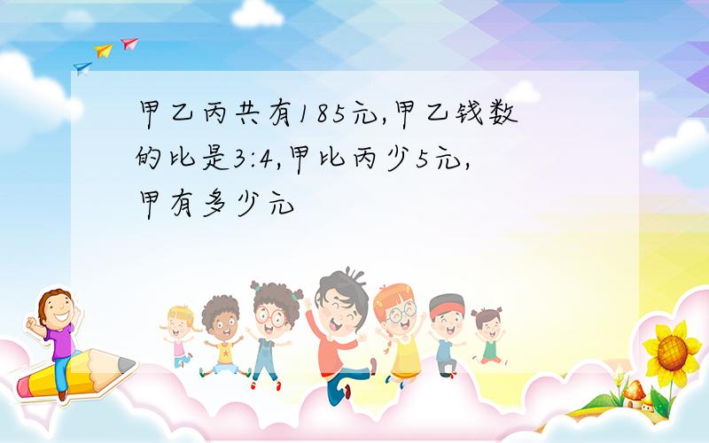 甲乙丙共有185元,甲乙钱数的比是3:4,甲比丙少5元,甲有多少元