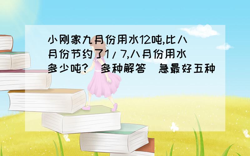 小刚家九月份用水12吨,比八月份节约了1/7,八月份用水多少吨?(多种解答)急最好五种