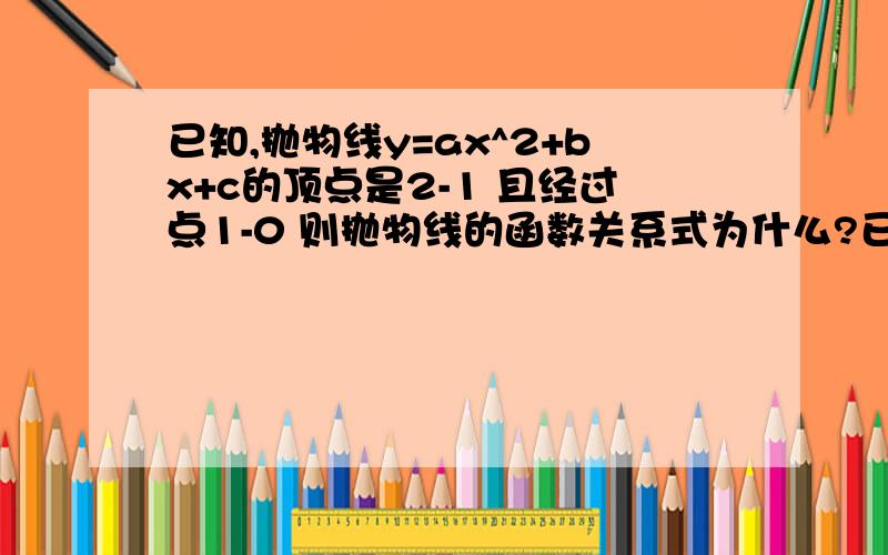 已知,抛物线y=ax^2+bx+c的顶点是2-1 且经过点1-0 则抛物线的函数关系式为什么?已知,抛物线y=ax^2+bx+c的顶点是2-1 且经过点1-0 则抛物线的函数关系式为什么?