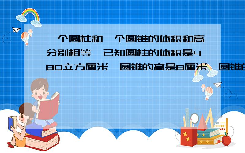 一个圆柱和一个圆锥的体积和高分别相等,已知圆柱的体积是480立方厘米,圆锥的高是8厘米,圆锥的底面积是