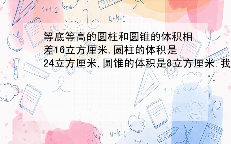 等底等高的圆柱和圆锥的体积相差16立方厘米,圆柱的体积是24立方厘米,圆锥的体积是8立方厘米.我的意思是知道它们的体积相差.是怎么算出来的圆柱体积和圆锥体积.