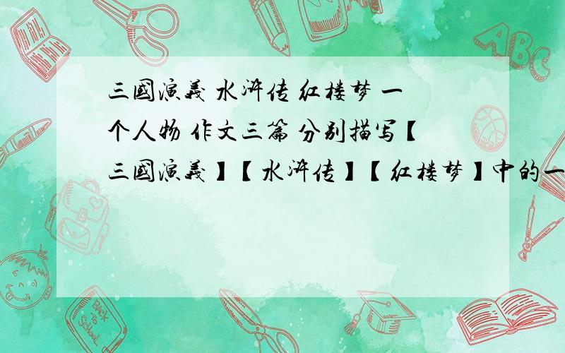 三国演义 水浒传 红楼梦 一个人物 作文三篇 分别描写【三国演义】【水浒传】【红楼梦】中的一个人物 800字以上 后天开学了 实在写不出来 没分 不好意思~满地打滚求各位大大行行好 成全