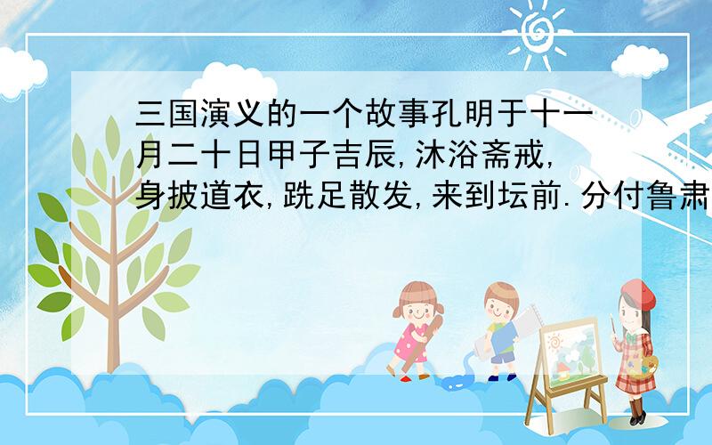 三国演义的一个故事孔明于十一月二十日甲子吉辰,沐浴斋戒,身披道衣,跣足散发,来到坛前.分付鲁肃曰：“子敬自往军中相助公瑾调兵.倘亮所祈无应,不可有怪.”鲁肃别去.孔明嘱付守坛将士