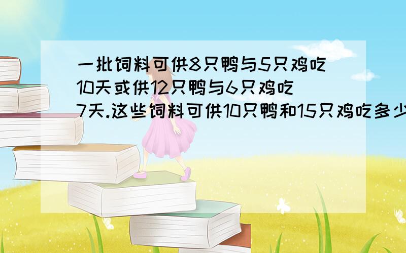 一批饲料可供8只鸭与5只鸡吃10天或供12只鸭与6只鸡吃7天.这些饲料可供10只鸭和15只鸡吃多少天?