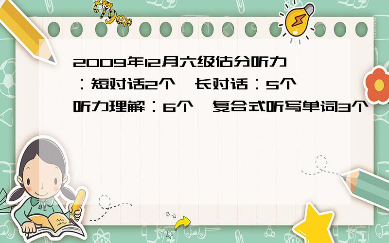 2009年12月六级估分听力：短对话2个,长对话：5个,听力理解：6个,复合式听写单词3个,句子1.5个；阅读：快读阅读6个,深入阅读3个,仔细阅读6个；完型：10个；翻译：3个；作文还可以；请高手帮