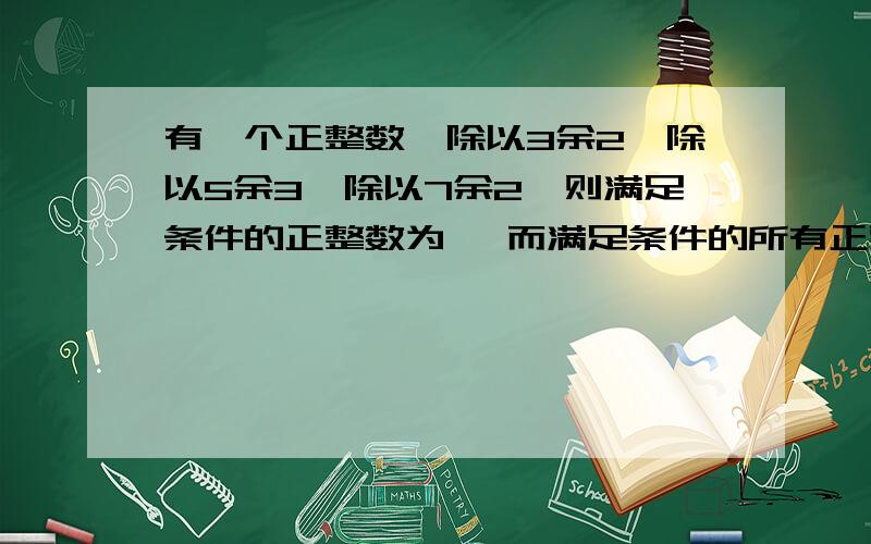 有一个正整数,除以3余2,除以5余3,除以7余2,则满足条件的正整数为 ,而满足条件的所有正整数可以用代数式表示为 不要只写答案,要有完整的过程