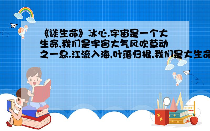 《谈生命》冰心.宇宙是一个大生命,我们是宇宙大气风吹草动之一息.江流入海,叶落归根,我们是大生命中之一叶,大生命中之一滴.在宇宙的大生命中,我们是多么卑微,多么渺小,而一滴一叶的活