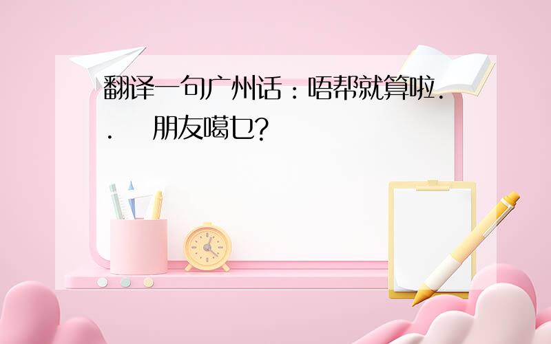 翻译一句广州话：唔帮就算啦.. 咁朋友噶乜?