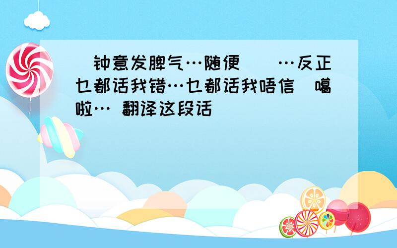 咁钟意发脾气…随便伱囖…反正乜都话我错…乜都话我唔信伱噶啦… 翻译这段话