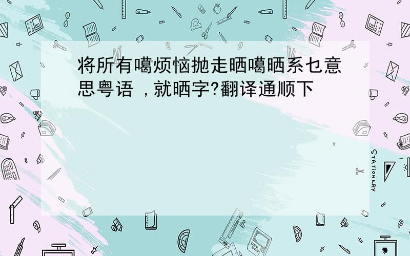 将所有噶烦恼抛走晒噶晒系乜意思粤语 ,就晒字?翻译通顺下