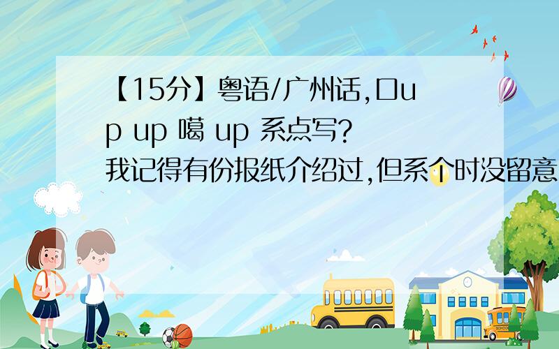 【15分】粤语/广州话,口up up 噶 up 系点写?我记得有份报纸介绍过,但系个时没留意,so 5记得拉...只记得几多笔画下,左右结构.up 的例句：你up紧乜啊,听5清.最好顺便说怎么打.一楼,5系哩个字.我