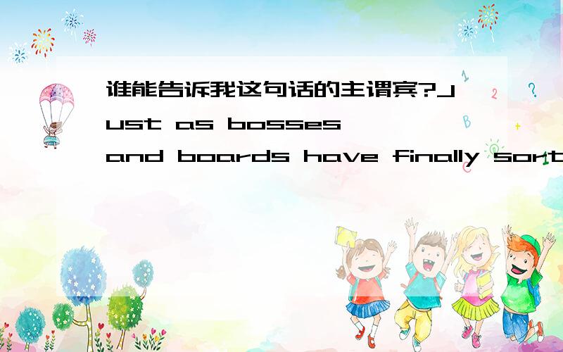 谁能告诉我这句话的主谓宾?Just as bosses and boards have finally sorted out their worst accounting and compliance troubles,and improved their feeble corporation governance ,a new problem threatens to earn them -especially in America- the s