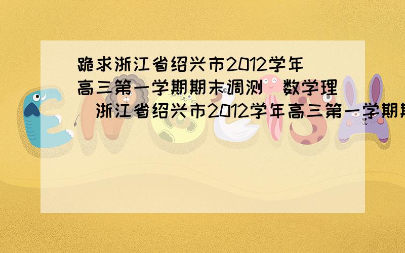 跪求浙江省绍兴市2012学年高三第一学期期末调测(数学理)浙江省绍兴市2012学年高三第一学期期末调测(数学理)及答案,