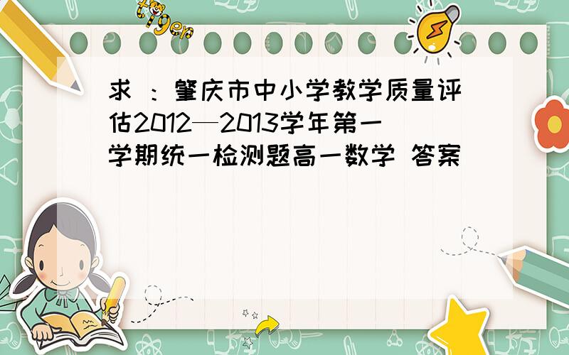 求 ：肇庆市中小学教学质量评估2012—2013学年第一学期统一检测题高一数学 答案