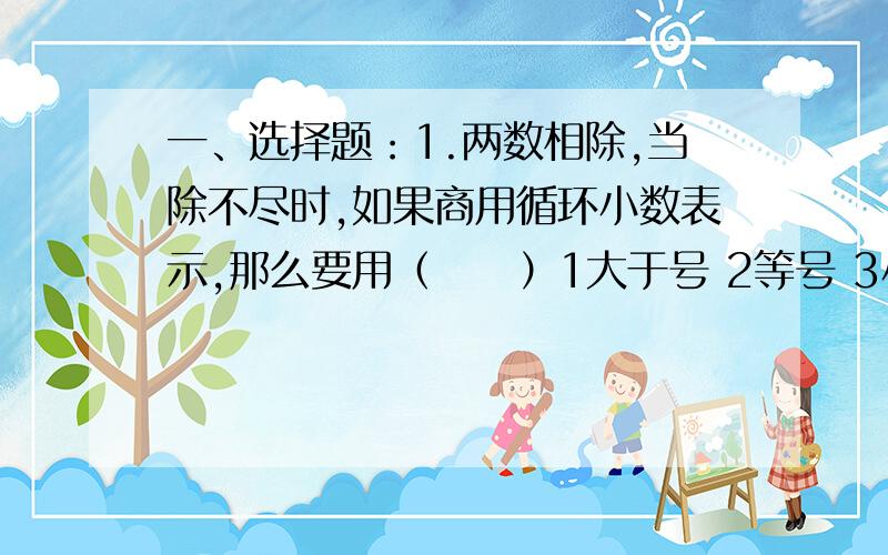 一、选择题：1.两数相除,当除不尽时,如果商用循环小数表示,那么要用（     ）1大于号 2等号 3小于号详细的问题说明,有助于回答者给出准确的答案