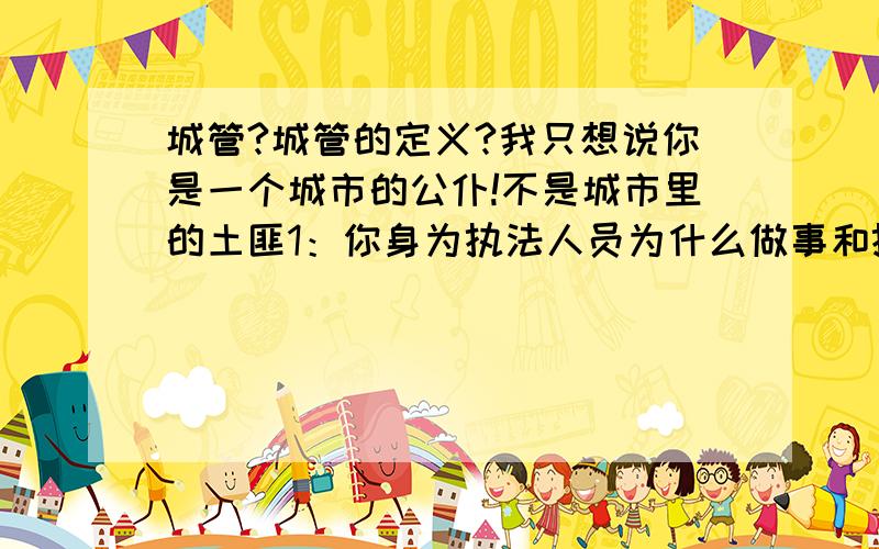 城管?城管的定义?我只想说你是一个城市的公仆!不是城市里的土匪1：你身为执法人员为什么做事和执行公务的态度是那么的恶劣{有目共睹}2：小摊小贩们就算真的占道经营了,那你们确实应