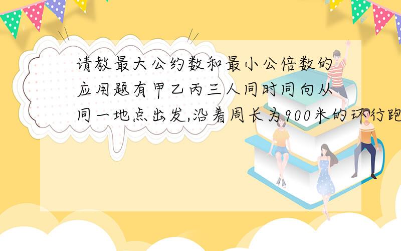 请教最大公约数和最小公倍数的应用题有甲乙丙三人同时同向从同一地点出发,沿着周长为900米的环行跑道跑步,甲每分钟跑360米,乙每分钟跑300米,丙每分钟跑210米,他们至少各绕了多少圈后再