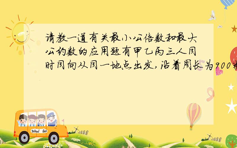 请教一道有关最小公倍数和最大公约数的应用题有甲乙丙三人同时同向从同一地点出发,沿着周长为900米的环行跑道跑步,甲每分钟跑360米,乙每分钟跑300米、丙每分钟跑210米,他们至少各绕了多