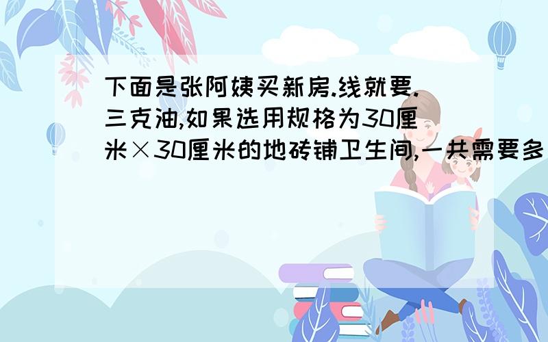 下面是张阿姨买新房.线就要.三克油,如果选用规格为30厘米×30厘米的地砖铺卫生间,一共需要多少元?(地砖9元1块)