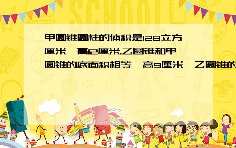 甲圆锥圆柱的体积是128立方厘米,高12厘米.乙圆锥和甲圆锥的底面积相等,高9厘米,乙圆锥的体积是多少立方厘米?