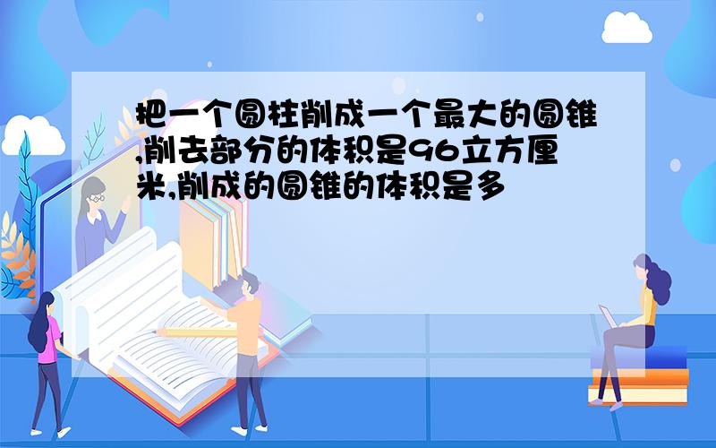 把一个圆柱削成一个最大的圆锥,削去部分的体积是96立方厘米,削成的圆锥的体积是多