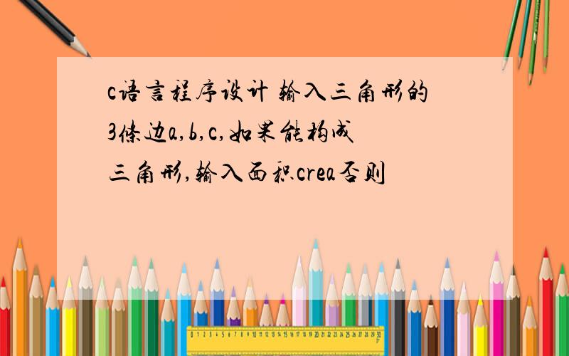 c语言程序设计 输入三角形的3条边a,b,c,如果能构成三角形,输入面积crea否则