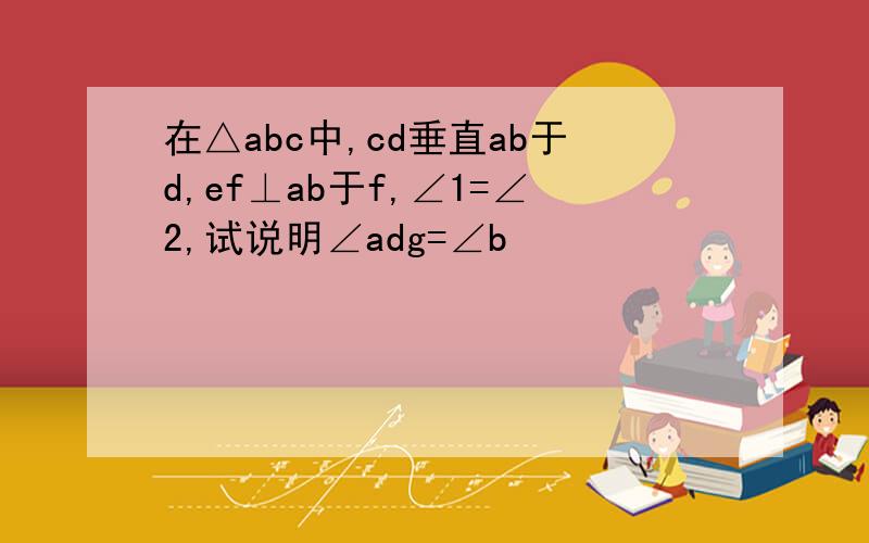 在△abc中,cd垂直ab于d,ef⊥ab于f,∠1=∠2,试说明∠adg=∠b