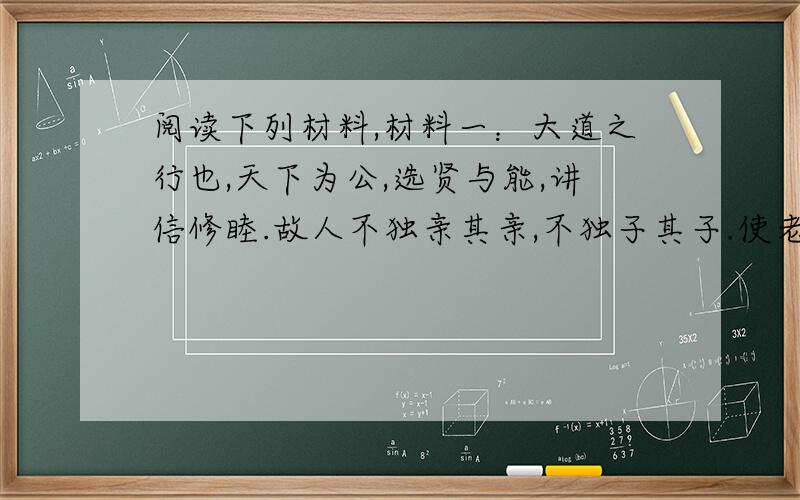 阅读下列材料,材料一：大道之行也,天下为公,选贤与能,讲信修睦.故人不独亲其亲,不独子其子.使老有所终,壮有所用,幼有所长,矜、寡、孤、独、废疾者皆有所养.材料二：今大道既隐,天下为