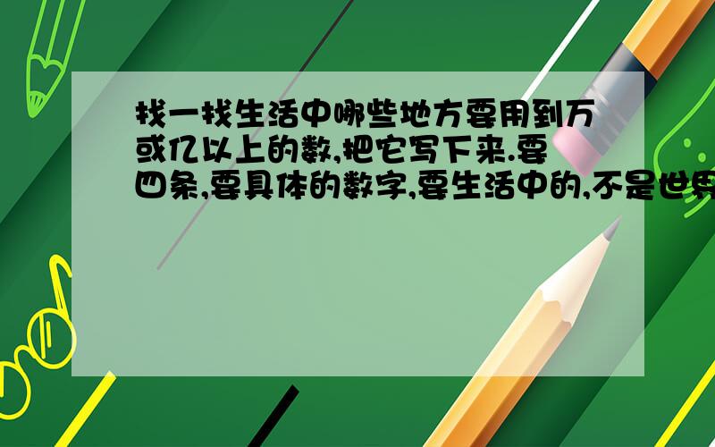 找一找生活中哪些地方要用到万或亿以上的数,把它写下来.要四条,要具体的数字,要生活中的,不是世界的,不像我国人口多少啊!这些,而是生活中的!要具体的数字哦!你他妈的,快回答啊 有病!这