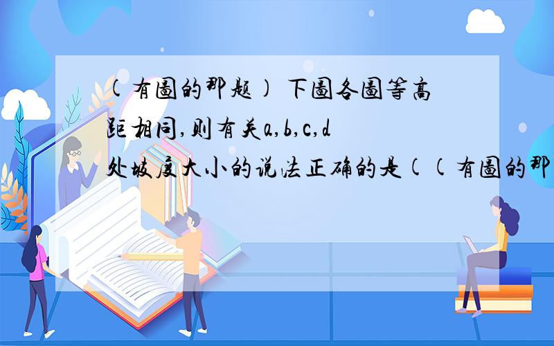 (有图的那题) 下图各图等高距相同,则有关a,b,c,d处坡度大小的说法正确的是((有图的那题) 题目:下图各图等高距相同,则有关a,b,c,d处坡度大小的说法正确的是(  ?  )  A.a=b=c=d B.a>c＞d>b C.b＞d