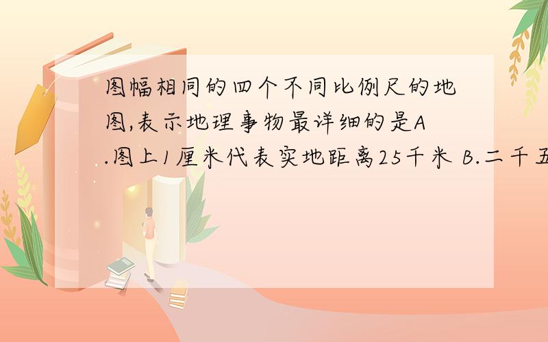 图幅相同的四个不同比例尺的地图,表示地理事物最详细的是A.图上1厘米代表实地距离25千米 B.二千五百万分之一 C.1：500 000 D.1：1000