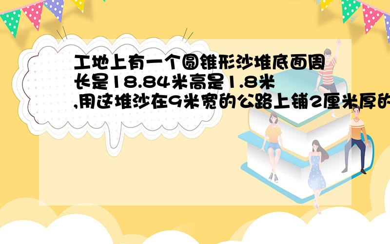 工地上有一个圆锥形沙堆底面周长是18.84米高是1.8米,用这堆沙在9米宽的公路上铺2厘米厚的路面能铺多少米