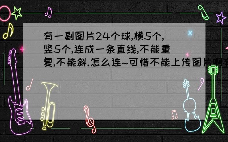 有一副图片24个球,横5个,竖5个,连成一条直线,不能重复,不能斜.怎么连~可惜不能上传图片啊有24个围成正方形的球,竖行倒数第2行最后一个少了一个球的,现在要用一笔将24个球连成一条线,不能