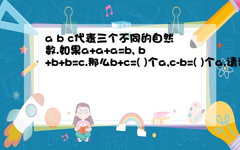 a b c代表三个不同的自然数.如果a+a+a=b, b+b+b=c.那么b+c=( )个a,c-b=( )个a.请讲解给我 有点晕