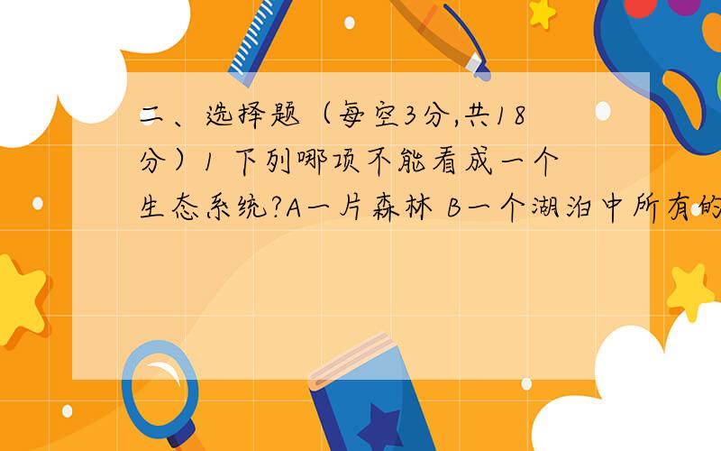 二、选择题（每空3分,共18分）1 下列哪项不能看成一个生态系统?A一片森林 B一个湖泊中所有的鱼 C一个养有金鱼和水草的鱼缸 D一个湖泊2 下列能称之为组织的是A大脑 B小肠腺上皮 C小肠 D皮