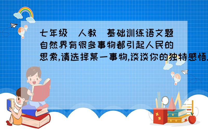 七年级(人教)基础训练语文题自然界有很多事物都引起人民的思索,请选择某一事物,谈谈你的独特感悟.例:风筝--飞得再高,也离不开线的牵引.月亮--人有悲欢离合,月有阴晴圆缺.粉笔--磨掉的是