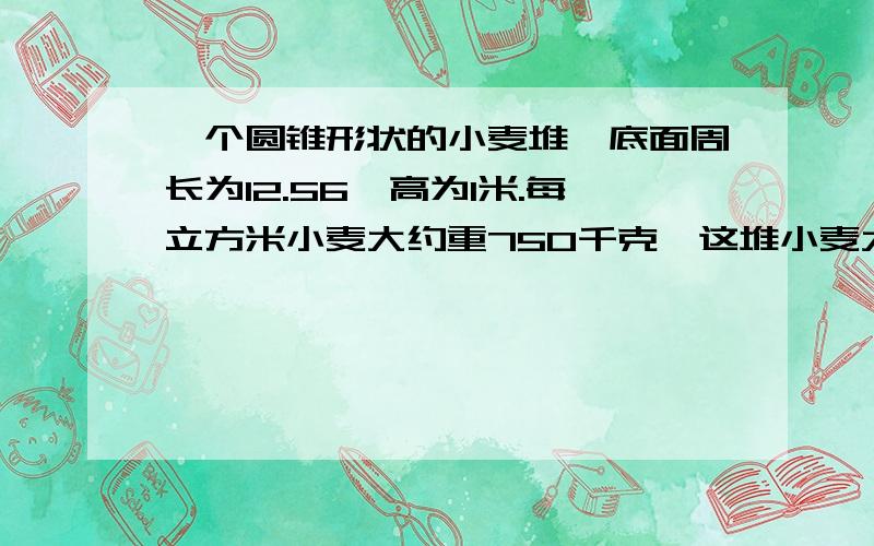 一个圆锥形状的小麦堆,底面周长为12.56,高为1米.每立方米小麦大约重750千克,这堆小麦大约重多少吨?