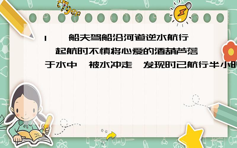 1、一船夫驾船沿河道逆水航行,起航时不慎将心爱的酒葫芦落于水中,被水冲走,发现时已航行半小时,船夫马上调转船头去追,问船夫追上酒葫芦尚需多少时间?2、跳伞员从350m的高空自由下落一