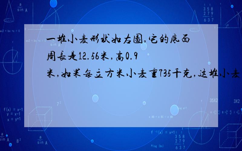 一堆小麦形状如右图,它的底面周长是12.56米,高0.9米,如果每立方米小麦重735千克,这堆小麦共重多少吨?是个圆锥形 我晓得答案是2.76948吨不晓得算式