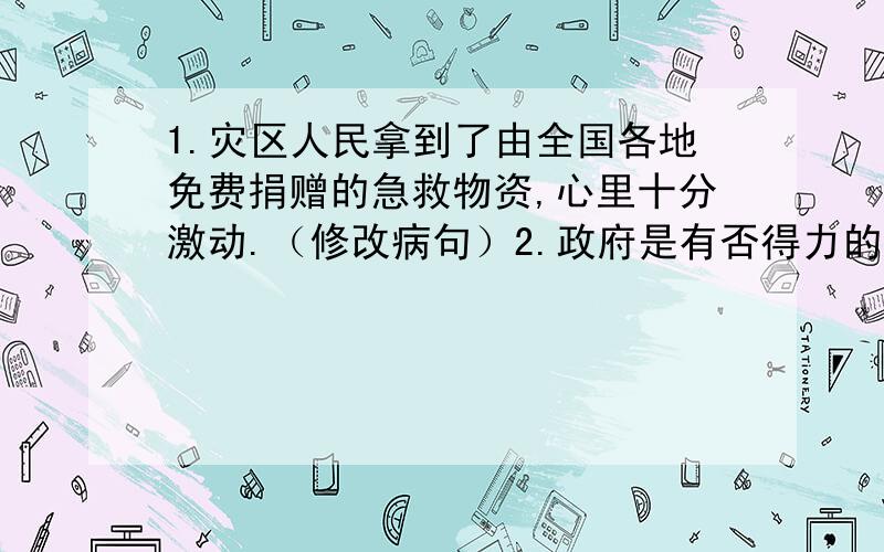 1.灾区人民拿到了由全国各地免费捐赠的急救物资,心里十分激动.（修改病句）2.政府是有否得力的金融救援政策,是我国摆脱金融危机的最好办法（修改病句）3.老人对游客说：＂那一只脚上