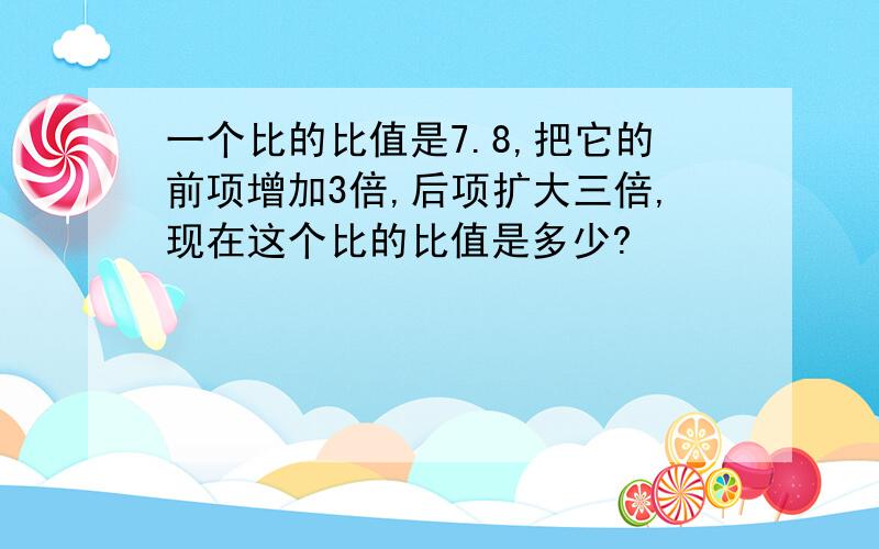 一个比的比值是7.8,把它的前项增加3倍,后项扩大三倍,现在这个比的比值是多少?