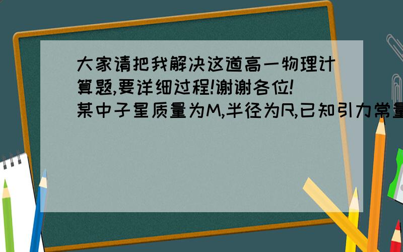 大家请把我解决这道高一物理计算题,要详细过程!谢谢各位!某中子星质量为M,半径为R,已知引力常量为G,求：贴近中子星表面,沿圆轨道运动的卫星的速度?