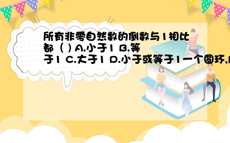 所有非零自然数的倒数与1相比都（ ) A.小于1 B.等于1 C.大于1 D.小于或等于1一个圆环,内圆的半径是外圆面积的（ ） A.3倍 B.1/2 c.3/4 d.一又四分之一倍 把上层书的1/5放到下层,则上下两层书的本