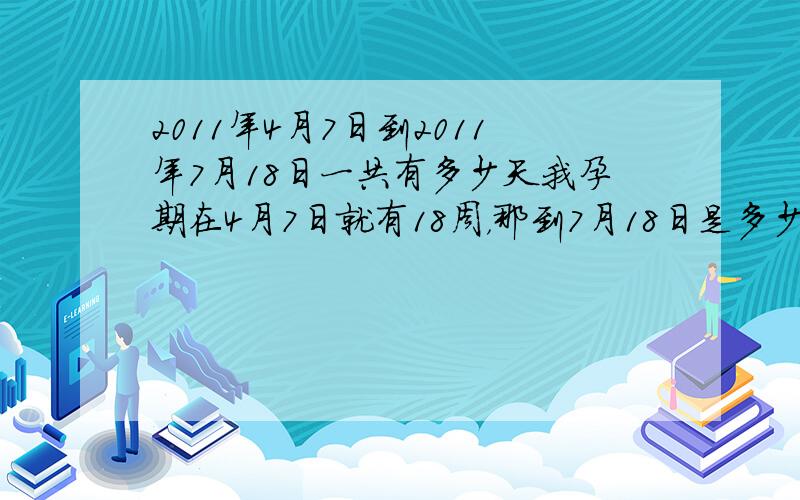 2011年4月7日到2011年7月18日一共有多少天我孕期在4月7日就有18周，那到7月18日是多少周了？