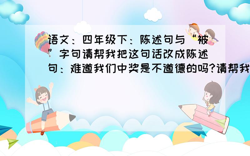 语文：四年级下：陈述句与“被”字句请帮我把这句话改成陈述句：难道我们中奖是不道德的吗?请帮我把这句话改成“被”字句：库伯先生派人来,把奔驰汽车开走了.O(∩_∩)O谢谢