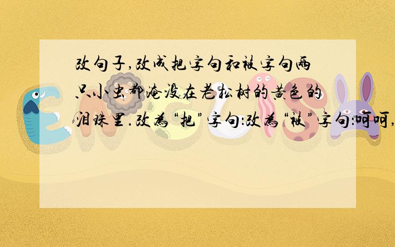 改句子,改成把字句和被字句两只小虫都淹没在老松树的黄色的泪珠里.改为“把”字句：改为“被”字句：呵呵,有点难!