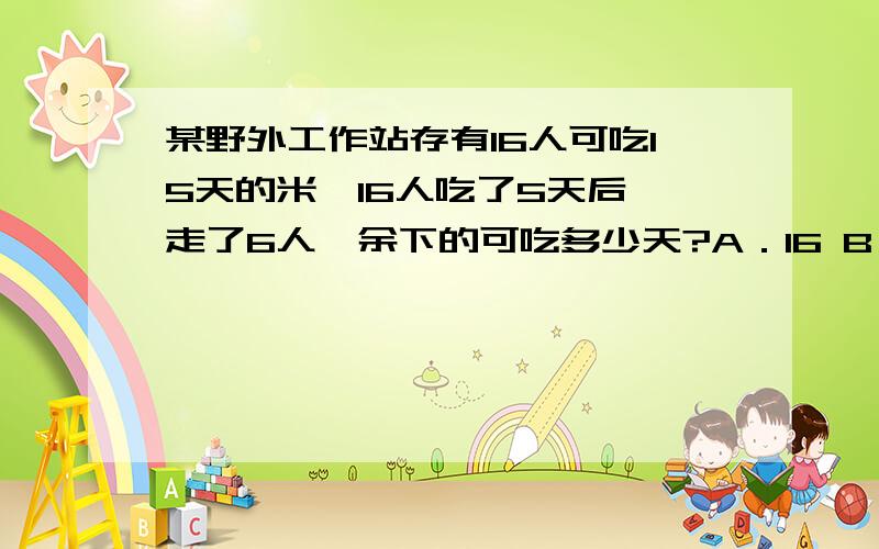 某野外工作站存有16人可吃15天的米,16人吃了5天后,走了6人,余下的可吃多少天?A．16 B．17 C．18 D．20【答案】A.解析：走了6人后,余下的米若仍由16人吃,可吃10天,走了6人,还剩10人,所以可吃16天.