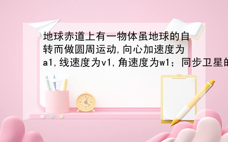 地球赤道上有一物体虽地球的自转而做圆周运动,向心加速度为a1,线速度为v1,角速度为w1；同步卫星的向心加速度为a2,线速度为v2,角速度为w3；神舟七号飞船的向心加速度为a3,线速度为v3,角速